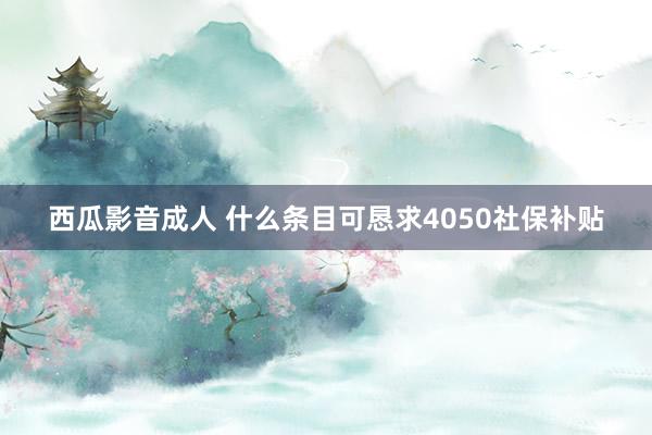 西瓜影音成人 什么条目可恳求4050社保补贴