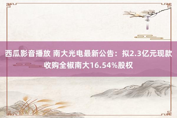 西瓜影音播放 南大光电最新公告：拟2.3亿元现款收购全椒南大16.54%股权