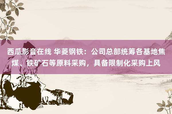 西瓜影音在线 华菱钢铁：公司总部统筹各基地焦煤、铁矿石等原料采购，具备限制化采购上风