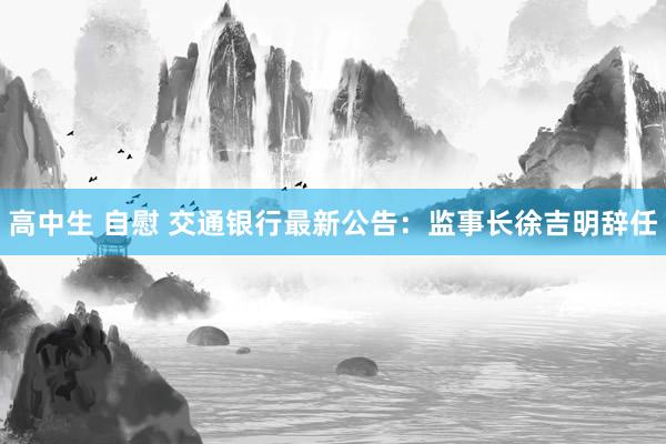 高中生 自慰 交通银行最新公告：监事长徐吉明辞任