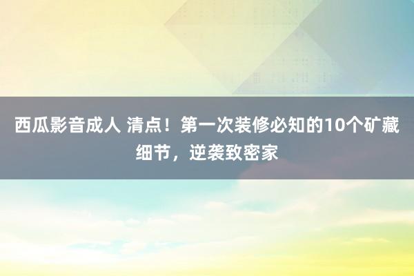 西瓜影音成人 清点！第一次装修必知的10个矿藏细节，逆袭致密家
