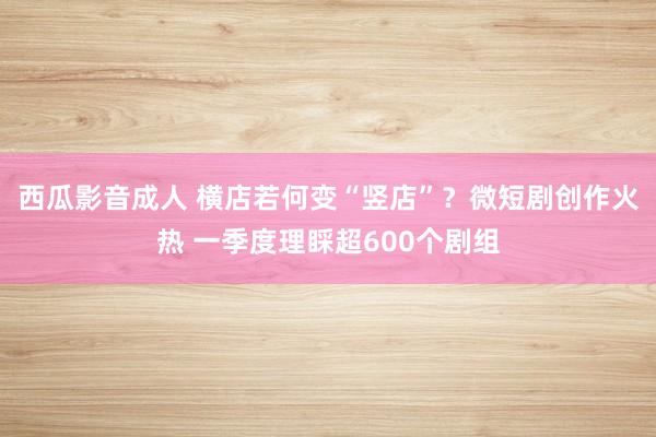 西瓜影音成人 横店若何变“竖店”？微短剧创作火热 一季度理睬超600个剧组