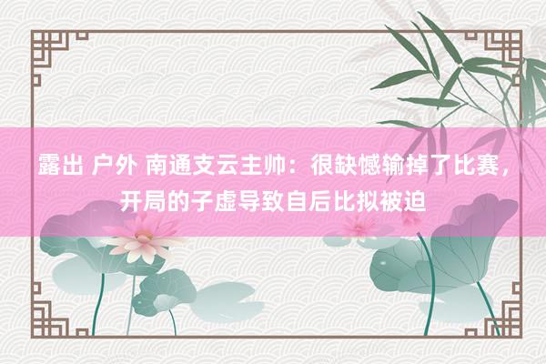 露出 户外 南通支云主帅：很缺憾输掉了比赛，开局的子虚导致自后比拟被迫