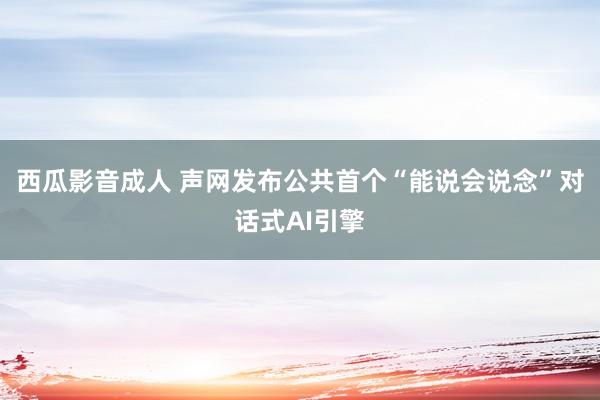 西瓜影音成人 声网发布公共首个“能说会说念”对话式AI引擎