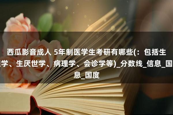 西瓜影音成人 5年制医学生考研有哪些(：包括生理学、生厌世学、病理学、会诊学等)_分数线_信息_国度