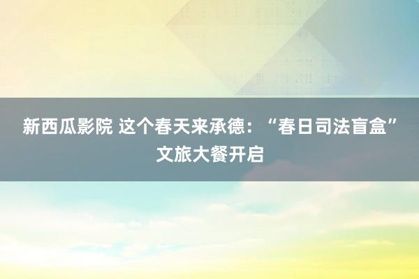 新西瓜影院 这个春天来承德：“春日司法盲盒”文旅大餐开启