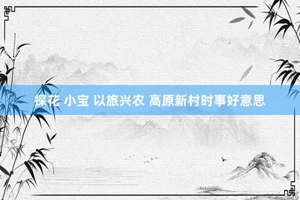 探花 小宝 以旅兴农 高原新村时事好意思