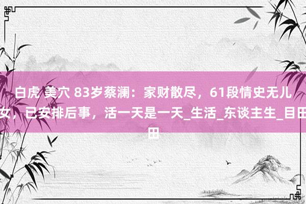 白虎 美穴 83岁蔡澜：家财散尽，61段情史无儿女，已安排后事，活一天是一天_生活_东谈主生_目田