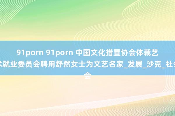 91porn 91porn 中国文化措置协会体裁艺术就业委员会聘用舒然女士为文艺名家_发展_沙克_社会