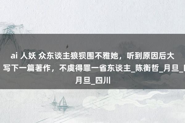 ai 人妖 众东谈主狼狈围不雅她，听到原因后大笑，写下一篇著作，不虞得罪一省东谈主_陈衡哲_月旦_四川