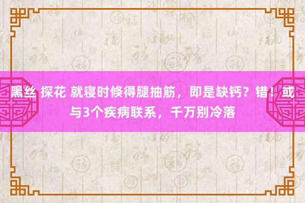 黑丝 探花 就寝时倏得腿抽筋，即是缺钙？错！或与3个疾病联系，千万别冷落