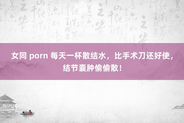 女同 porn 每天一杯散结水，比手术刀还好使，结节囊肿偷偷散！