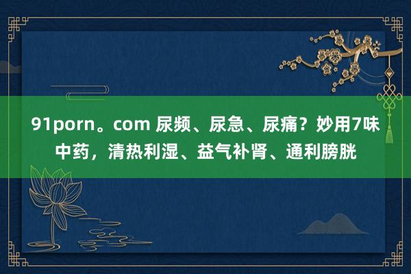 91porn。com 尿频、尿急、尿痛？妙用7味中药，清热利湿、益气补肾、通利膀胱