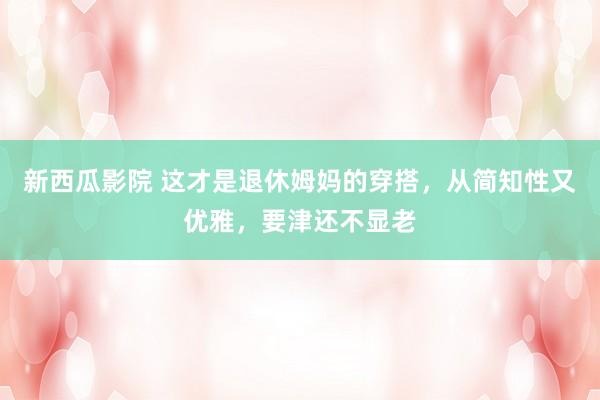新西瓜影院 这才是退休姆妈的穿搭，从简知性又优雅，要津还不显老