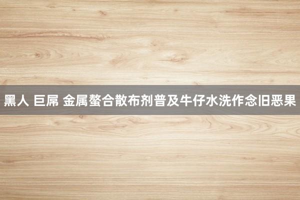 黑人 巨屌 金属螯合散布剂普及牛仔水洗作念旧恶果