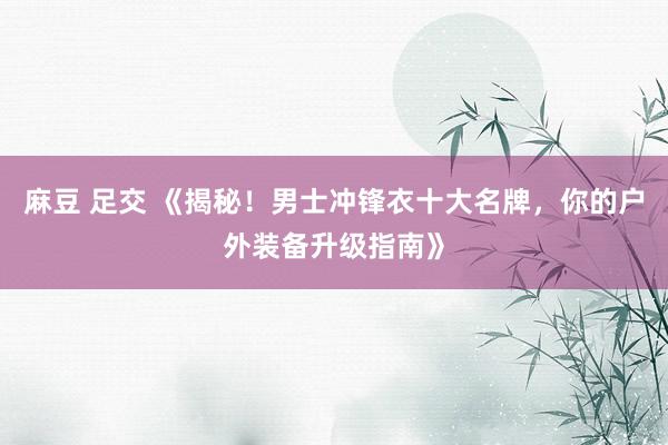 麻豆 足交 《揭秘！男士冲锋衣十大名牌，你的户外装备升级指南》