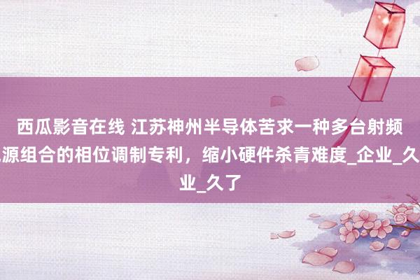 西瓜影音在线 江苏神州半导体苦求一种多台射频电源组合的相位调制专利，缩小硬件杀青难度_企业_久了