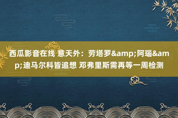 西瓜影音在线 意天外：劳塔罗&阿瑙&迪马尔科皆追想 邓弗里斯需再等一周检测