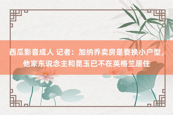 西瓜影音成人 记者：加纳乔卖房是要换小户型，他家东说念主和昆玉已不在英格兰居住