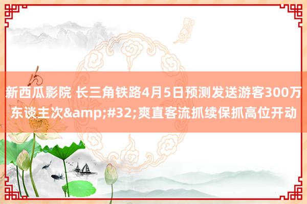 新西瓜影院 长三角铁路4月5日预测发送游客300万东谈主次&#32;爽直客流抓续保抓高位开动