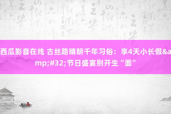 西瓜影音在线 古丝路晴朗千年习俗：享4天小长假&#32;节日盛宴别开生“面”