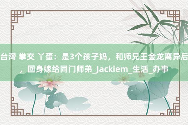 台灣 拳交 丫蛋：是3个孩子妈，和师兄王金龙离异后，回身嫁给同门师弟_Jackiem_生活_办事