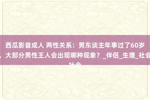 西瓜影音成人 两性关系：男东谈主年事过了60岁，大部分男性王人会出现哪种现象？_伴侣_生理_社会