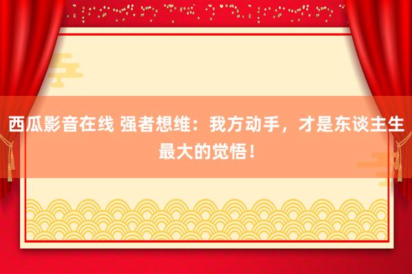 西瓜影音在线 强者想维：我方动手，才是东谈主生最大的觉悟！