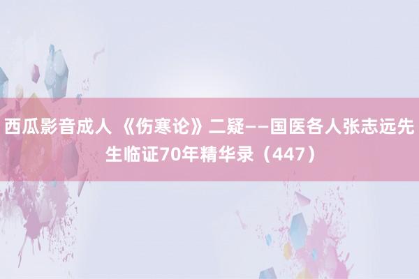 西瓜影音成人 《伤寒论》二疑——国医各人张志远先生临证70年精华录（447）