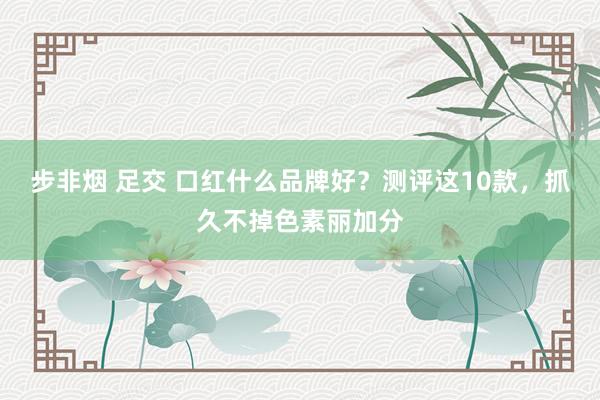 步非烟 足交 口红什么品牌好？测评这10款，抓久不掉色素丽加分
