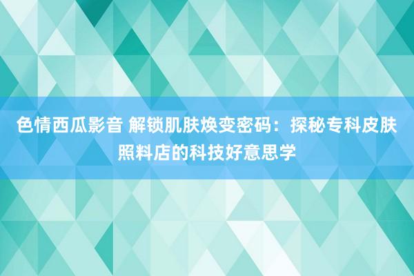 色情西瓜影音 解锁肌肤焕变密码：探秘专科皮肤照料店的科技好意思学