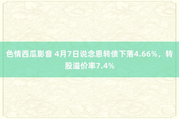 色情西瓜影音 4月7日说念恩转债下落4.66%，转股溢价率7.4%