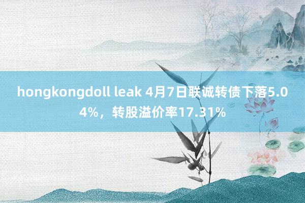 hongkongdoll leak 4月7日联诚转债下落5.04%，转股溢价率17.31%