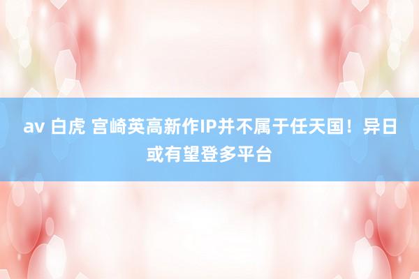 av 白虎 宫崎英高新作IP并不属于任天国！异日或有望登多平台