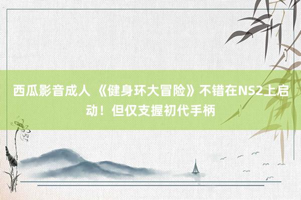 西瓜影音成人 《健身环大冒险》不错在NS2上启动！但仅支握初代手柄