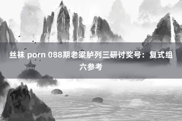 丝袜 porn 088期老梁胪列三研讨奖号：复式组六参考