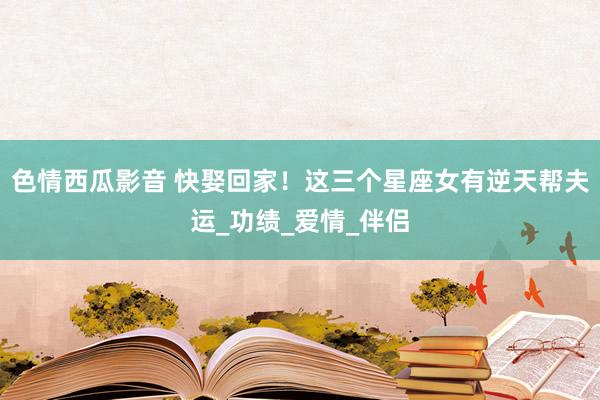 色情西瓜影音 快娶回家！这三个星座女有逆天帮夫运_功绩_爱情_伴侣