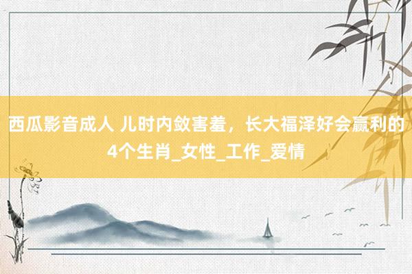 西瓜影音成人 儿时内敛害羞，长大福泽好会赢利的4个生肖_女性_工作_爱情