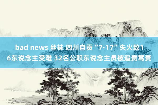 bad news 丝袜 四川自贡“7·17”失火致16东说念主受难 32名公职东说念主员被追责骂责