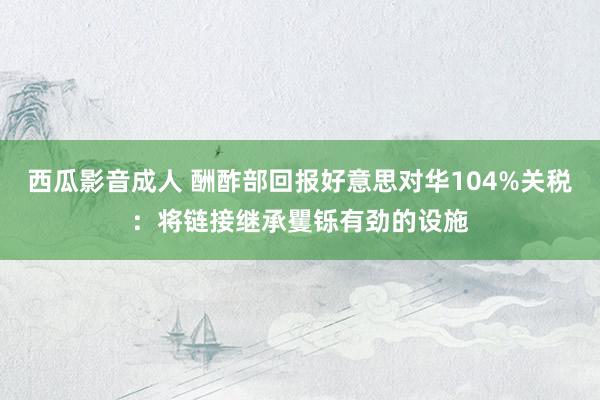 西瓜影音成人 酬酢部回报好意思对华104%关税：将链接继承矍铄有劲的设施