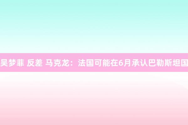 吴梦菲 反差 马克龙：法国可能在6月承认巴勒斯坦国
