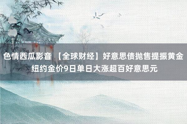 色情西瓜影音 【全球财经】好意思债抛售提振黄金 纽约金价9日单日大涨超百好意思元