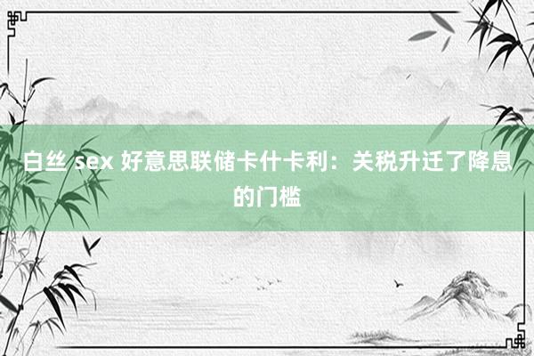 白丝 sex 好意思联储卡什卡利：关税升迁了降息的门槛