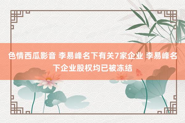 色情西瓜影音 李易峰名下有关7家企业 李易峰名下企业股权均已被冻结
