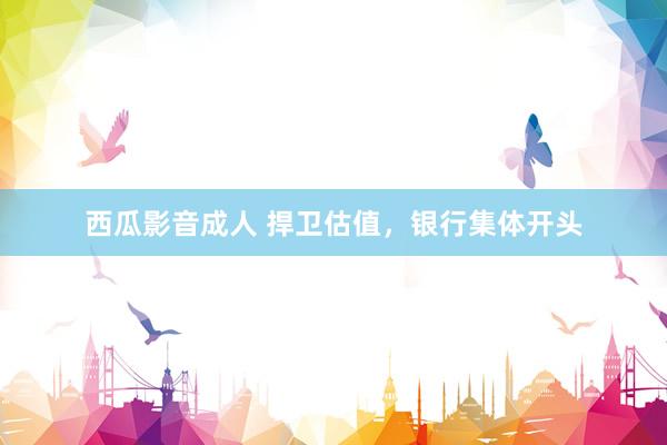 西瓜影音成人 捍卫估值，银行集体开头