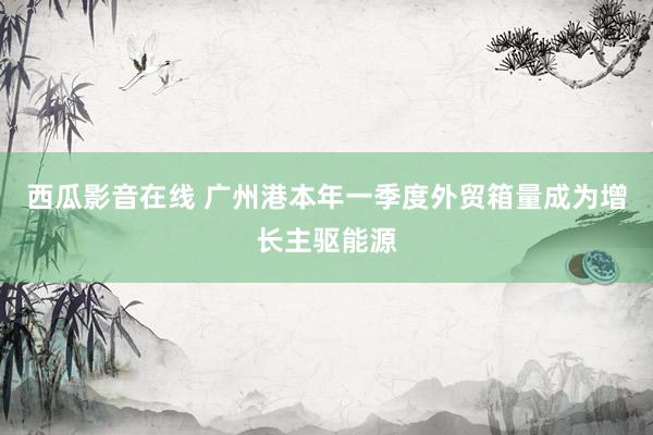 西瓜影音在线 广州港本年一季度外贸箱量成为增长主驱能源