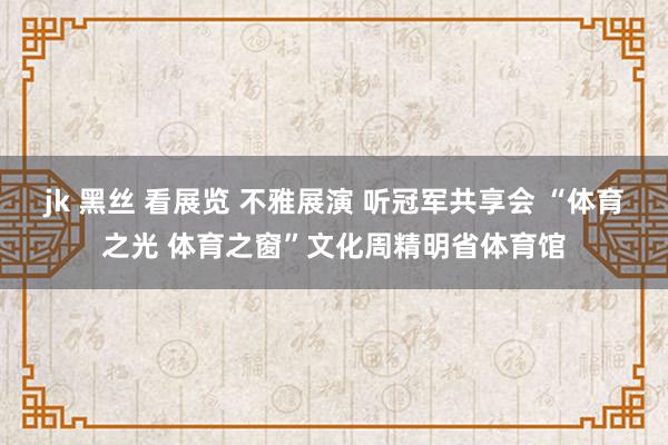 jk 黑丝 看展览 不雅展演 听冠军共享会 “体育之光 体育之窗”文化周精明省体育馆