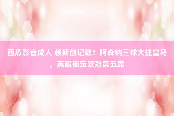 西瓜影音成人 赖斯创记载！阿森纳三球大捷皇马，英超锁定欧冠第五席