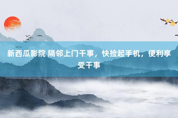 新西瓜影院 隔邻上门干事，快捡起手机，便利享受干事