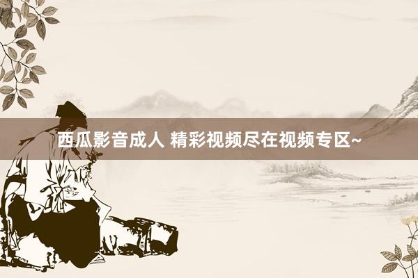 西瓜影音成人 精彩视频尽在视频专区~